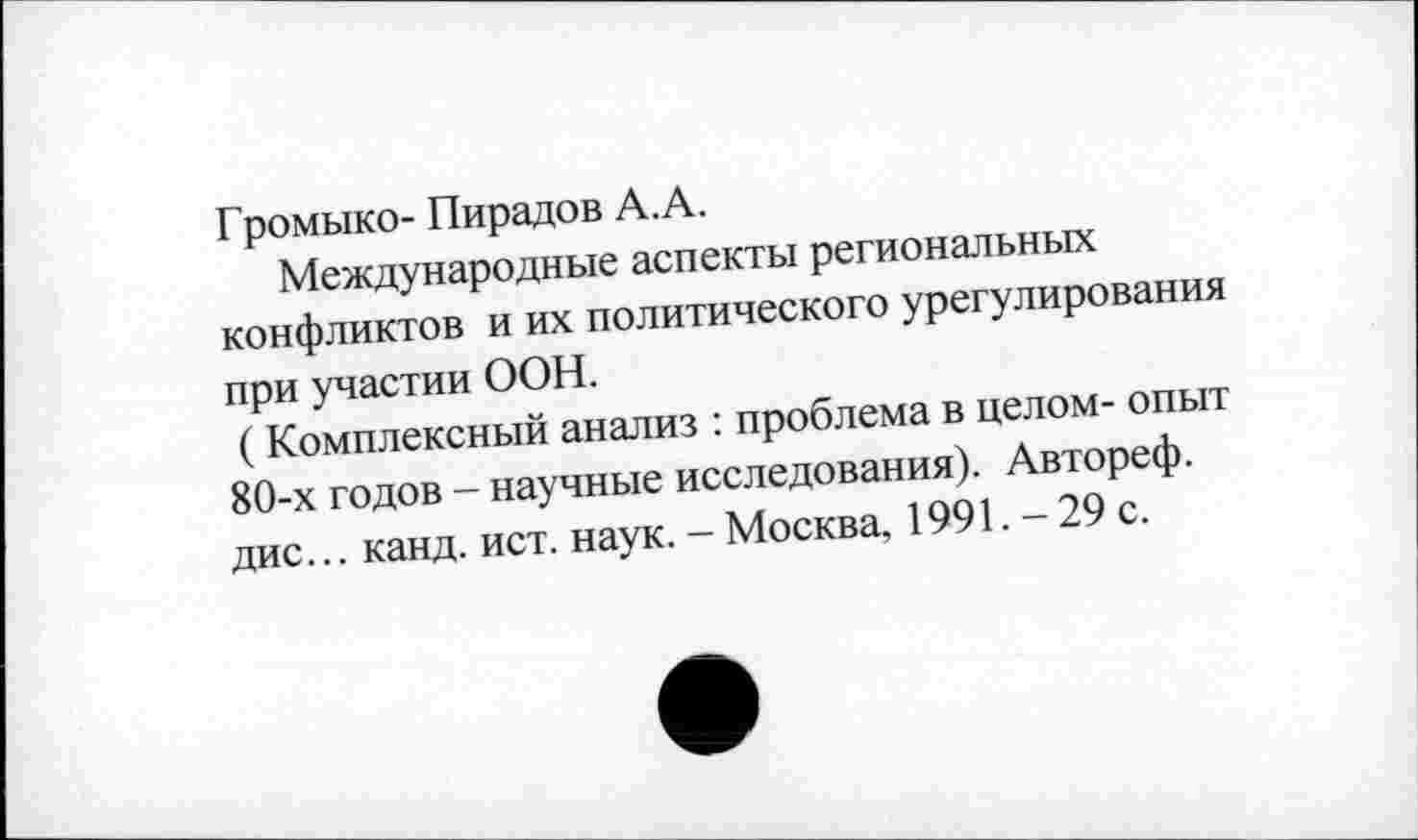 ﻿Громыко- Пирадов А. А.
Международные аспекты региональных конфликтов и их политического урегулирования при участии ООН.
( Комплексный анализ : проблема в целом- опыт 80-х годов - научные исследования). Автореф. дис... канд. ист. наук. - Москва, 1991. - 29 с.